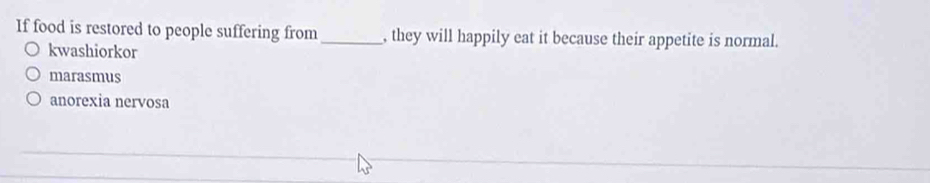 If food is restored to people suffering from _, they will happily eat it because their appetite is normal.
kwashiorkor
marasmus
anorexia nervosa