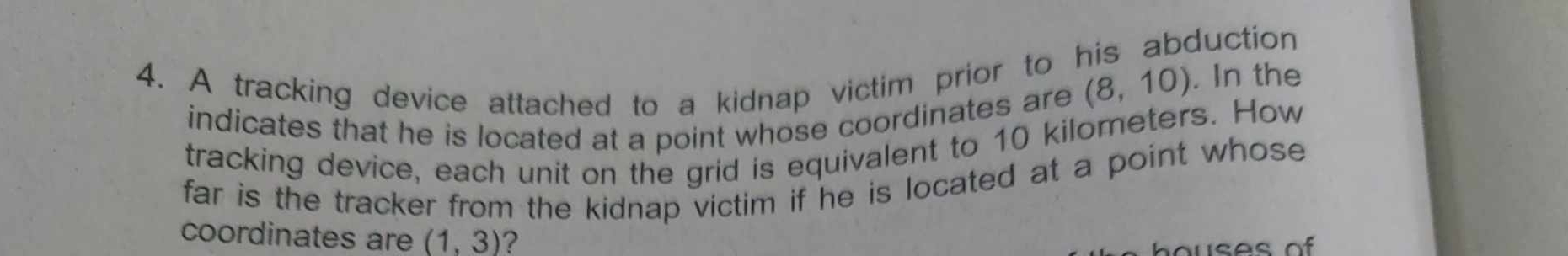 A tracking device attached to a kidnap victim prior to his abduction 
indicates that he is located at a point whose coordinates are
(8,10). In the 
tracking device, each unit on the grid is equivalent to 10 kilometers. How 
far is the tracker from the kidnap victim if he is located at a point whose 
coordinates are (1,3) ? 
ho u ses o