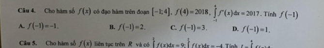 Cho hàm số f(x) có đạo hàm trên đoạn [-1;4], f(4)=2018, ∈tlimits _(-1)^4f'(x)dx=2017. Tính f(-1)
A. f(-1)=-1. B. f(-1)=2. C. f(-1)=3. D. f(-1)=1. 
Câu 5. Cho hàm số f(x) liên tục trên R và có ∈tlimits _0^(2f(x)dx=9 : ∈tlimits _2^2f(x)dx=-4 Tính 1-frac 1)5