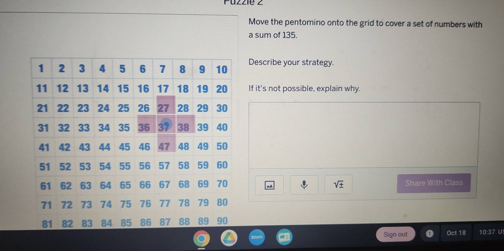 Puzzie z 
Move the pentomino onto the grid to cover a set of numbers with 
a sum of 135. 
Describe your strategy. 
If it's not possible, explain why.
sqrt(± ) Share With Class 
a 
Sign out Oct 18 10:37 U