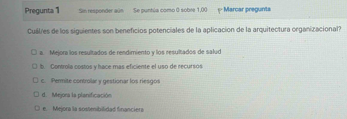 Pregunta 1 Sin responder aún Se puntúa como 0 sobre 1,00 Marcar pregunta
Cuál/es de los siguientes son beneficios potenciales de la aplicacion de la arquitectura organizacional?
a. Mejora los resultados de rendimiento y los resultados de salud
b. Controla costos y hace mas eficiente el uso de recursos
c. Permite controlar y gestionar los riesgos
d. Mejora la planificación
e. Mejora la sostenibilidad financiera