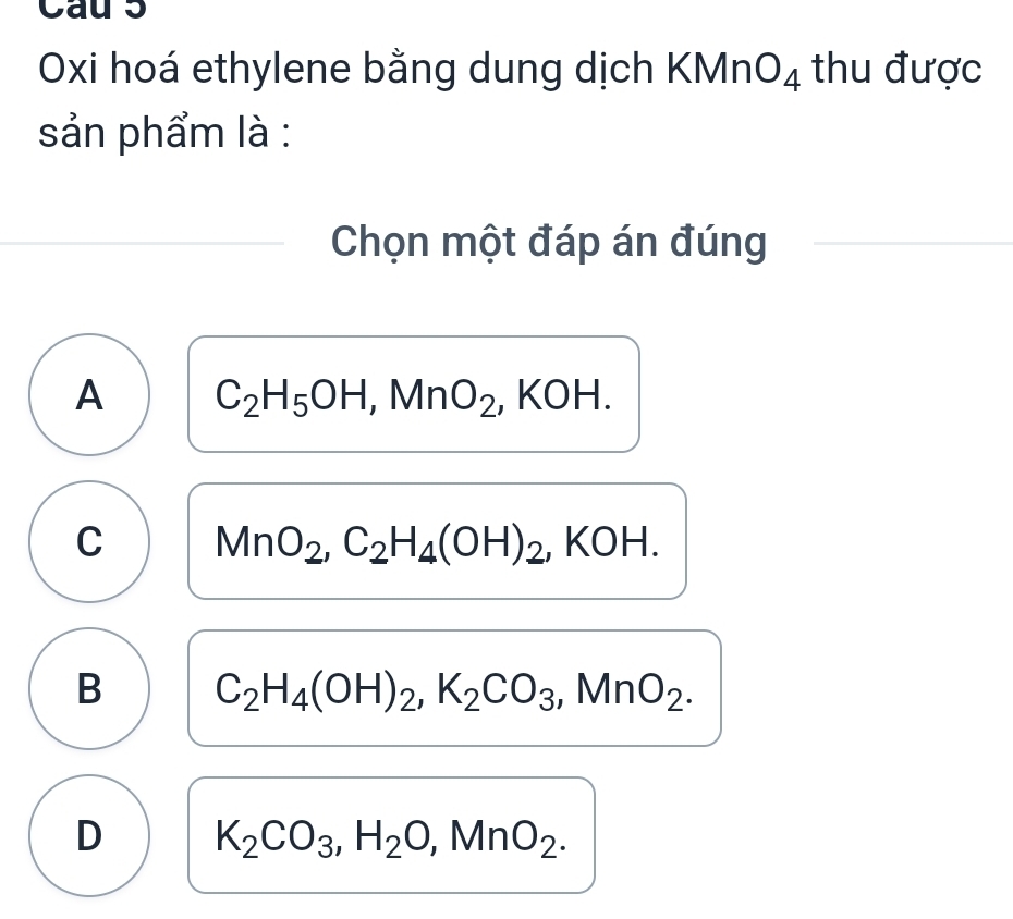 Cau 5
Oxi hoá ethylene bằng dung dịch KMn O_4 thu được
sản phẩm là :
Chọn một đáp án đúng
A C_2H_5OH, MnO_2 , KOH.
C MnO_2, C_2H_4(OH)_2 , KOH.
B C_2H_4(OH)_2, K_2CO_3, MnO_2.
D K_2CO_3, H_2O, MnO_2.