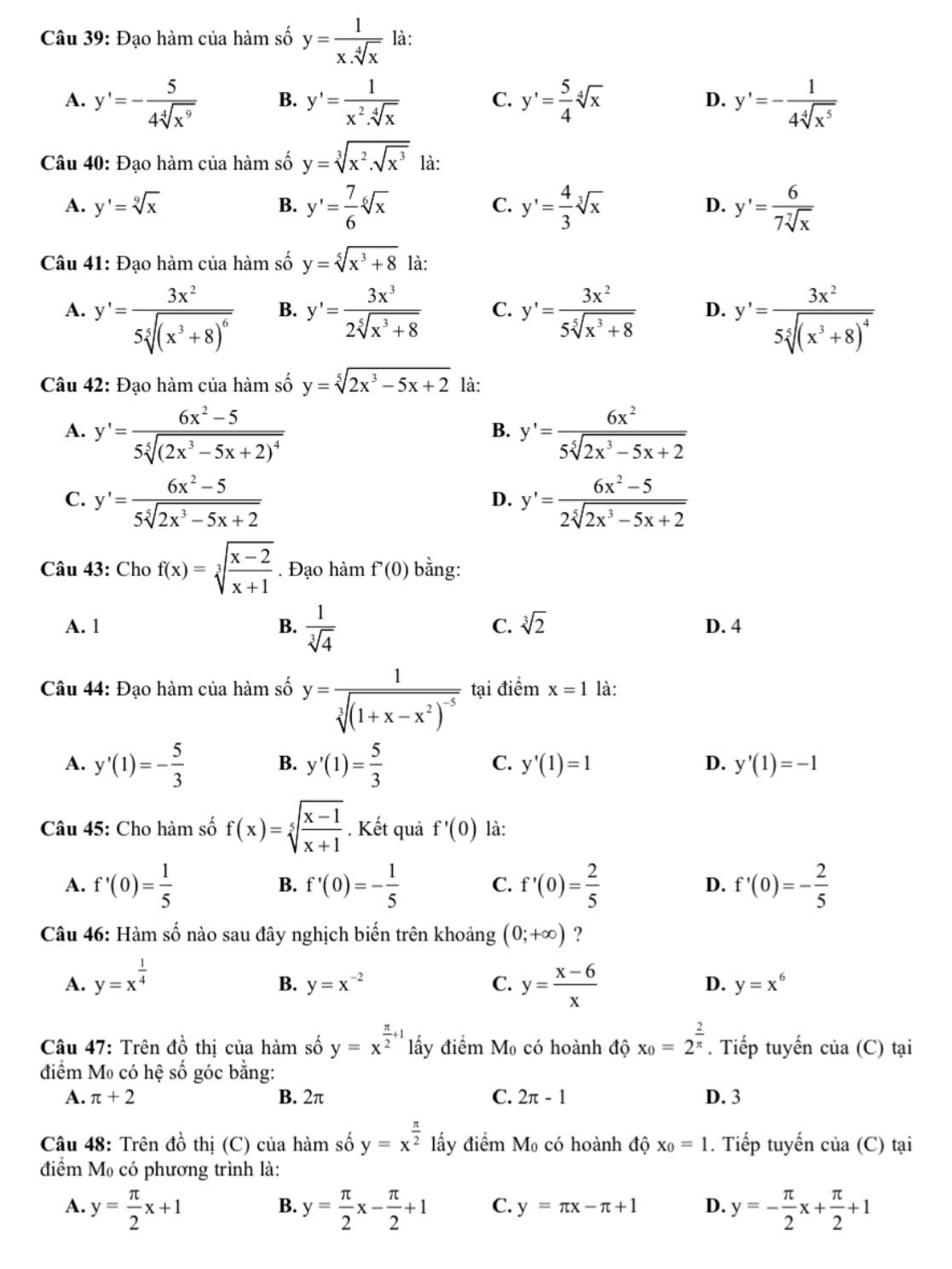 Đạo hàm của hàm số y= 1/x.sqrt[4](x)  là:
A. y'=- 5/4sqrt[4](x^9)  B. y'= 1/x^2.sqrt[4](x)  C. y'= 5/4 sqrt[4](x) D. y'=- 1/4sqrt[4](x^5) 
Câu 40: Đạo hàm của hàm số y=sqrt[3](x^2.sqrt x^3) là:
A. y'=sqrt[9](x) C. y'= 4/3 sqrt[3](x) D. y'= 6/7sqrt[7](x) 
B. y'= 7/6 sqrt[6](x)
Câu 41: Đạo hàm của hàm số y=sqrt[5](x^3+8) là:
A. y'=frac 3x^25sqrt[5]((x^3+8)^6) B. y'= 3x^3/2sqrt[5](x^3+8)  C. y'= 3x^2/5sqrt[5](x^3+8)  D. y'=frac 3x^25sqrt[5]((x^3+8)^4)
Câu 42: Đạo hàm của hàm số y=sqrt[5](2x^3-5x+2) là:
A. y'=frac 6x^2-55sqrt[5]((2x^3-5x+2)^4) y'= 6x^2/5sqrt[5](2x^3-5x+2) 
B.
C. y'= (6x^2-5)/5sqrt[5](2x^3-5x+2)  y'= (6x^2-5)/2sqrt[5](2x^3-5x+2) 
D.
Câu 43: Cho f(x)=sqrt[3](frac x-2)x+1. Đạo hamf'(0) bằng:
C. sqrt[3](2)
A. 1 B.  1/sqrt[3](4)  D. 4
Câu 44: Đạo hàm của hàm số y=frac 1sqrt[3]((1+x-x^2)^-5) tại điểm x=1 là:
C.
A. y'(1)=- 5/3  B. y'(1)= 5/3  y'(1)=1 D. y'(1)=-1
Câu 45: Cho hàm số f(x)=sqrt[5](frac x-1)x+1. Kết quả f'(0) là:
A. f'(0)= 1/5  f'(0)=- 1/5  C. f'(0)= 2/5  D. f'(0)=- 2/5 
B.
Câu 46: Hàm số nào sau đây nghịch biến trên khoảng (0;+∈fty ) ?
A. y=x^(frac 1)4 y= (x-6)/x 
B. y=x^(-2) C. D. y=x^6
Câu 47: Trên dhat o thị của hàm số y=x^(frac π)2+1 lấy điểm M_0 có hoành độ x_0=2^(frac 2)π . Tiếp tuyến của (C) tại
điểm Mo có hệ số góc bằng:
A. π +2 B. 2π C. 2π -1 D. 3
Câu 48: Trên đồ thị (C) của hàm số y=x^(frac π)2 lấy điểm M có hoành độ x_0=1. Tiếp tuyến của (C) tại
điểm Mỹ có phương trình là:
A. y= π /2 x+1 y= π /2 x- π /2 +1 C. y=π x-π +1 D. y=- π /2 x+ π /2 +1
B.