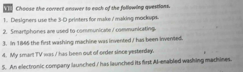 VII Choose the correct answer to each of the following questions. 
1. Designers use the 3-D printers for make / making mockups. 
2. Smartphones are used to communicate / communicating. 
3. In 1846 the first washing machine was invented / has been invented. 
4. My smart TV was / has been out of order since yesterday. 
5. An electronic company launched / has launched its first Al-enabled washing machines.