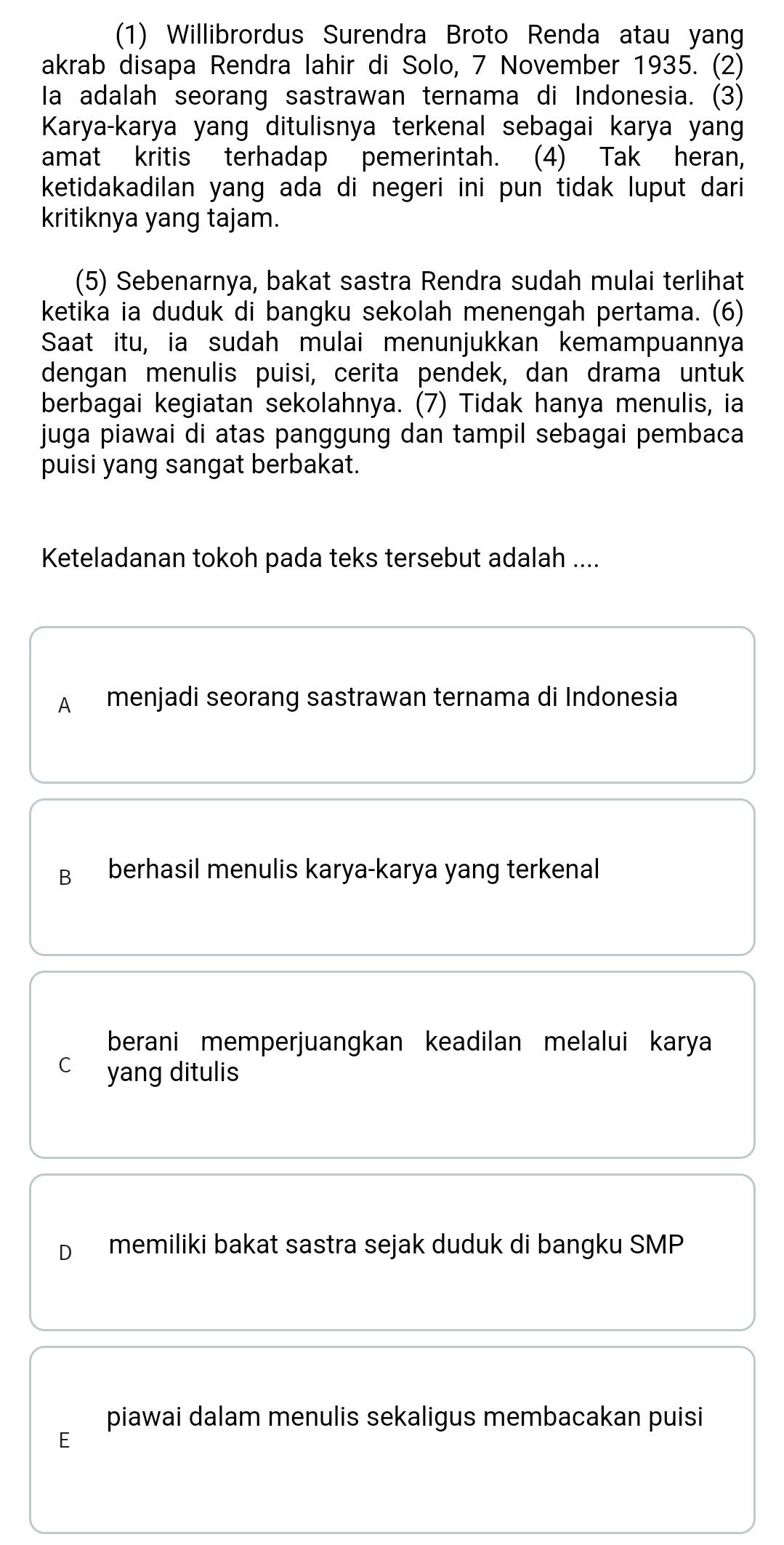 (1) Willibrordus Surendra Broto Renda atau yang
akrab disapa Rendra lahir di Solo, 7 November 1935. (2)
Ia adalah seorang sastrawan ternama di Indonesia. (3)
Karya-karya yang ditulisnya terkenal sebagai karya yang
amat kritis terhadap pemerintah. (4) Tak heran,
ketidakadilan yang ada di negeri ini pun tidak luput dari 
kritiknya yang tajam.
(5) Sebenarnya, bakat sastra Rendra sudah mulai terlihat
ketika ia duduk di bangku sekolah menengah pertama. (6)
Saat itu, ia sudah mulai menunjukkan kemampuannya
dengan menulis puisi, cerita pendek, dan drama untuk
berbagai kegiatan sekolahnya. (7) Tidak hanya menulis, ia
juga piawai di atas panggung dan tampil sebagai pembaca
puisi yang sangat berbakat.
Keteladanan tokoh pada teks tersebut adalah ....
A menjadi seorang sastrawan ternama di Indonesia
B berhasil menulis karya-karya yang terkenal
berani memperjuangkan keadilan melalui karya
C yang ditulis
D memiliki bakat sastra sejak duduk di bangku SMP
piawai dalam menulis sekaligus membacakan puisi
E