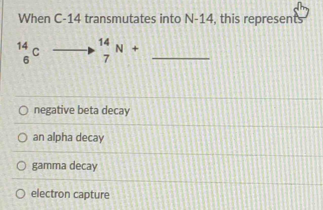 When C-14 transmutates into N-14 , this represents
_6^((14)C frac 2)5+ 2/5 = 3/5  -3x-1 □ _7^(14)N+ _
[3,4,58]
negative beta decay
an alpha decay
gamma decay
electron capture