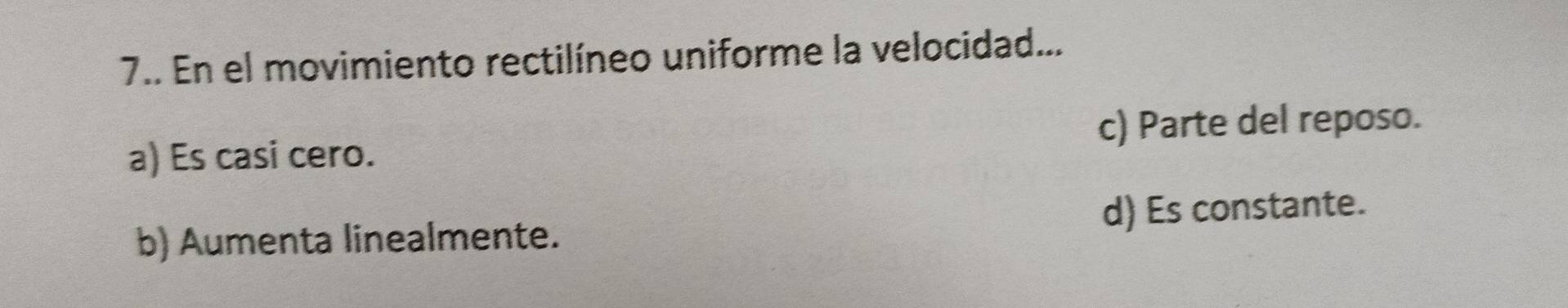 7.. En el movimiento rectilíneo uniforme la velocidad...
a) Es casi cero. c) Parte del reposo.
b) Aumenta linealmente. d) Es constante.