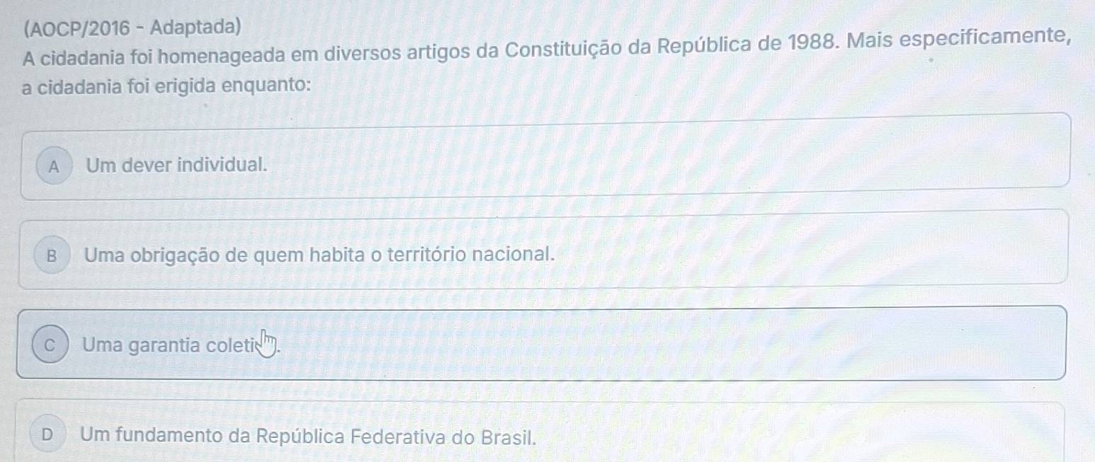 (AOCP/2016 - Adaptada)
A cidadania foi homenageada em diversos artigos da Constituição da República de 1988. Mais especificamente,
a cidadania foi erigida enquanto:
A Um dever individual.
B Uma obrigação de quem habita o território nacional.
C Uma garantia coleti
D Um fundamento da República Federativa do Brasil.