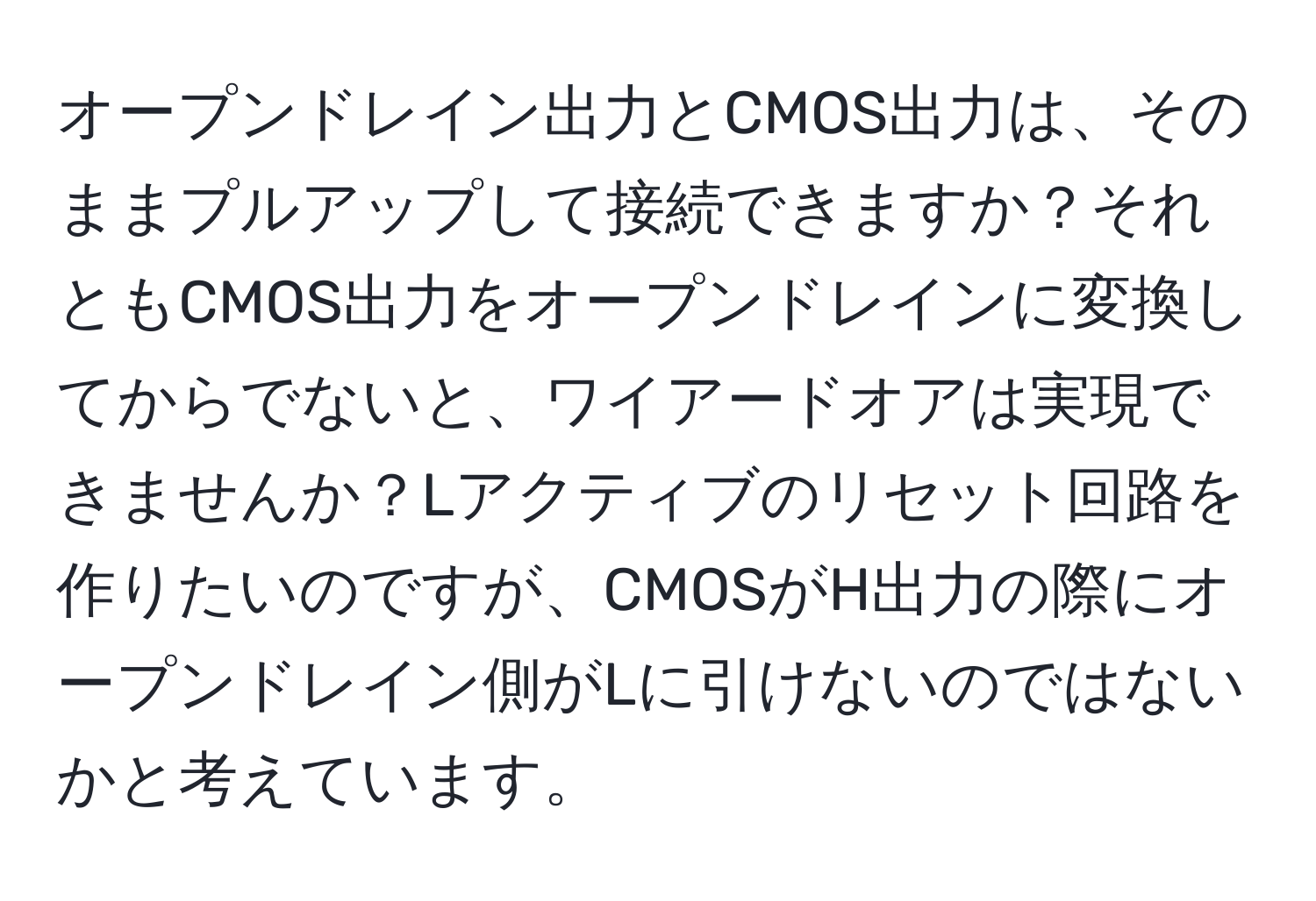 オープンドレイン出力とCMOS出力は、そのままプルアップして接続できますか？それともCMOS出力をオープンドレインに変換してからでないと、ワイアードオアは実現できませんか？Lアクティブのリセット回路を作りたいのですが、CMOSがH出力の際にオープンドレイン側がLに引けないのではないかと考えています。