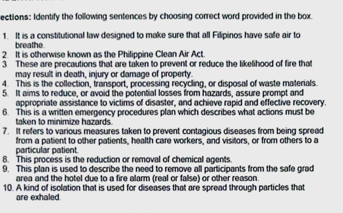 rections: Identify the following sentences by choosing correct word provided in the box. 
1. It is a constitutional law designed to make sure that all Filipinos have safe air to 
breathe. 
2. It is otherwise known as the Philippine Clean Air Act. 
3. These are precautions that are taken to prevent or reduce the likelihood of fire that 
may result in death, injury or damage of property. 
4. This is the collection, transport, processing recycling, or disposal of waste materials. 
5. It aims to reduce, or avoid the potential losses from hazards, assure prompt and 
appropriate assistance to victims of disaster, and achieve rapid and effective recovery. 
6. This is a written emergency procedures plan which describes what actions must be 
taken to minimize hazards. 
7. It refers to various measures taken to prevent contagious diseases from being spread 
from a patient to other patients, health care workers, and visitors, or from others to a 
particular patient. 
8. This process is the reduction or removal of chemical agents. 
9. This plan is used to describe the need to remove all participants from the safe grad 
area and the hotel due to a fire alarm (real or false) or other reason. 
10. A kind of isolation that is used for diseases that are spread through particles that 
are exhaled.