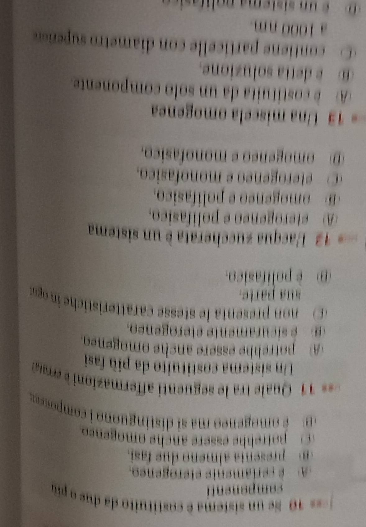 === 10 Se un sistema é costituito da du e 
component
é cerlamente etérogeneo.
presenta almeno due fasi.
mogeneo ma si distinguono i compoea 
= 11 Qu ra e uent afermaz o rr 
Un sistema costituito da più fasi
A potrehhe essère anche omogeneo.
e icuramente eterogeneo.
o reent e tese caratterist h i oga
sua paríe.
è polifasico.
=== 12 Pacqua zuccherata è un sistema
A eterogéneo e polífasico.
mo eneo e polifasico.
eo e eo e monofasico.
D omogénão e monofásico.
* 13 Una miscela omogenea
A) è costituita da un solo componente.
detta soluzione.
C conti parti e le con diametro p er
a 1000 nm.
D un sistema polifasic