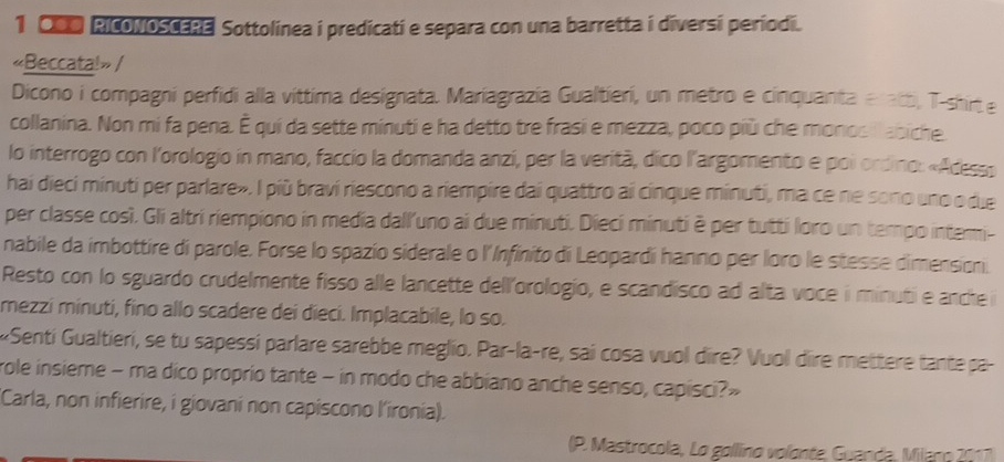 C00 RicoNoSCERE Sottolinea i predicati e separa con una barretta i diversi periodi. 
«Beccata!» / 
Dicono i compagni perfidi alla vittima designata. Mariagrazia Gualtieri, un metro e cinquanta eratt, T-shirt.e 
collanina. Non mi fa pena. É qui da sette minuti e ha detto tre frasi e mezza, poco più che monosill abiche. 
lo interrogo con l'orologio in mano, faccio la domanda anzi, per la verità, dico l'argomento e poi ordino: «Acesso 
hai dieci minuti per parlare». I più bravi riescono a riempire dai quattro ai cinque minuti, ma ce ne sono uno o due 
per classe così. Gli altri riempiono in media dall'uno ai due minuti. Dieci minuti è per tutti loro un tempo intemi- 
nabile da imbottire di parole. Forse lo spazío siderale o l'Infinito di Leopardi hanno per loro le stesse dimension 
Resto con lo sguardo crudelmente fisso alle lancette dell'orologio, e scandisco ad alta voce i minuti e anche i 
mezzi minuti, fino allo scadere dei dieci. Implacabile, lo so. 
«Senti Gualtieri, se tu sapessi parlare sarebbe meglio. Par-la-re, sai cosa vuol dire? Vuol dire mettere tante pa 
role insieme - ma dico proprio tante - in modo che abbiano anche senso, capisci?» 
Carla, non infierire, i giovani non capiscono l'ironia). 
(P. Mastrocola, Lo gollino volonte, Guanda, Milano 2017