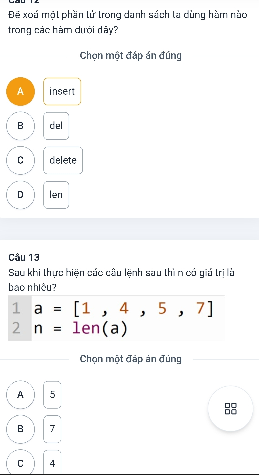 Để xoá một phần tử trong danh sách ta dùng hàm nào
trong các hàm dưới đây?
Chọn một đáp án đúng
A insert
B del
C delete
D len
Câu 13
Sau khi thực hiện các câu lệnh sau thì n có giá trị là
bao nhiêu?
1a=[1,4,5,7]
2 n=1en(a)
Chọn một đáp án đúng
A 5
B 7
C 4