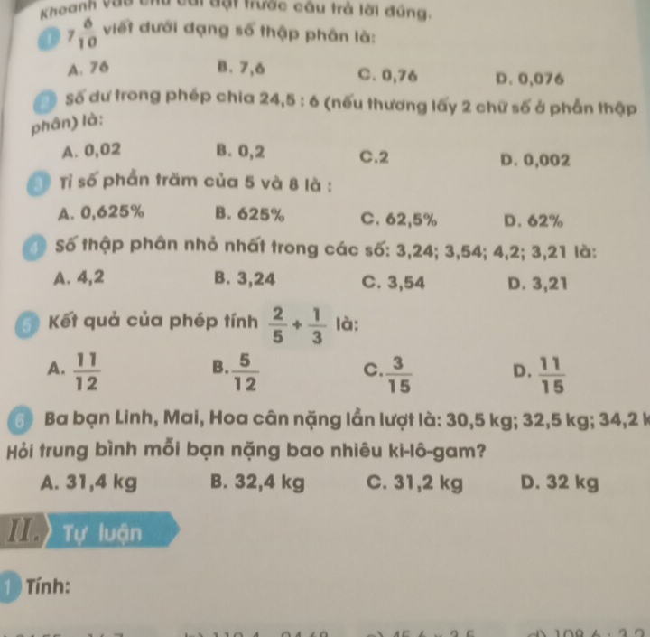 Khoanh vao chy cai đạt trược câu trả lời đúng
1 7 6/10  viết dưới dạng số thập phân là:
A. 76 B. 7,6 C. 0,76 D. 0,076
a Số dư trong phép chia 24, 5 : 6 ( (nếu thương lấy 2 chữ số ở phần thập
phân) là:
A. 0,02 B. 0,2 C. 2 D. 0,002
Tỉ số phẩn trăm của 5 và 8 là :
A. 0,625% B. 625% C. 62,5% D. 62%
Số thập phân nhỏ nhất trong các số: 3, 24; 3, 54; 4, 2; 3, 21 là:
A. 4, 2 B. 3, 24 C. 3,54 D. 3,21
5) Kết quả của phép tính  2/5 + 1/3  là:
B.
A.  11/12   5/12   3/15   11/15 
C.
D.
6 Ba bạn Linh, Mai, Hoa cân nặng lần lượt là: 30,5 kg; 32,5 kg; 34, 2 k
Hỏi trung bình mỗi bạn nặng bao nhiêu ki-lô-gam?
A. 31,4 kg B. 32,4 kg C. 31,2 kg D. 32 kg
I Tự luận
1 ) Tính: