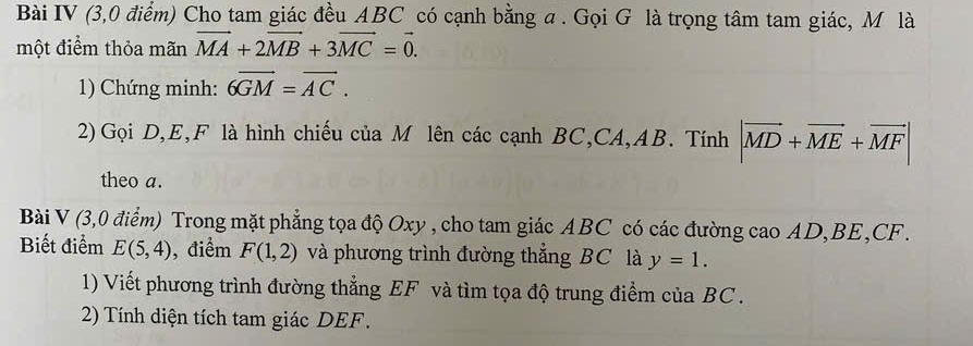 Bài IV (3,0 điểm) Cho tam giác đều ABC có cạnh bằng a. Gọi G là trọng tâm tam giác, M là 
một điểm thỏa mãn vector MA+2vector MB+3vector MC=vector 0. 
1) Chứng minh: 6overline GM=overline AC. 
2) Gọi D, E, F là hình chiếu của M lên các cạnh BC, CA, AB. Tính |vector MD+vector ME+vector MF|
theo a. 
Bài V (3,0 điểm) Trong mặt phẳng tọa độ Oxy , cho tam giác ABC có các đường cao AD, BE, CF. 
Biết điểm E(5,4) , điểm F(1,2) và phương trình đường thẳng BC là y=1. 
1) Viết phương trình đường thẳng EF và tìm tọa độ trung điểm của BC. 
2) Tính diện tích tam giác DEF.