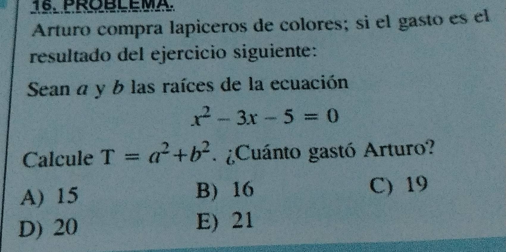 PROBLEMA.
Arturo compra lapiceros de colores; sì el gasto es el
resultado del ejercicio siguiente:
Sean a y b las raíces de la ecuación
x^2-3x-5=0
Calcule T=a^2+b^2 : ¿Cuánto gastó Arturo?
A) 15 B) 16
C) 19
D) 20
E) 21