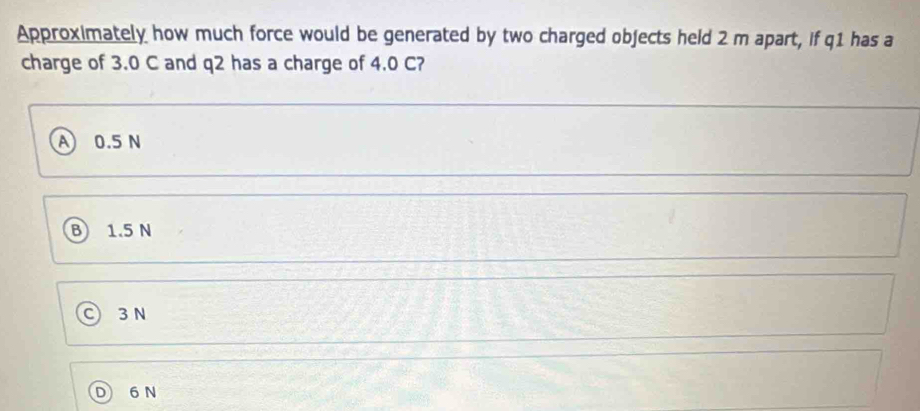 Approximately how much force would be generated by two charged objects held 2 m apart, if q1 has a
charge of 3.0 C and q2 has a charge of 4.0 C?
A 0.5N
B 1.5 N
3 N
6 N