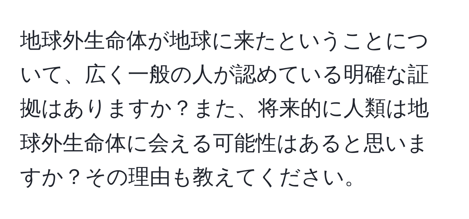 地球外生命体が地球に来たということについて、広く一般の人が認めている明確な証拠はありますか？また、将来的に人類は地球外生命体に会える可能性はあると思いますか？その理由も教えてください。