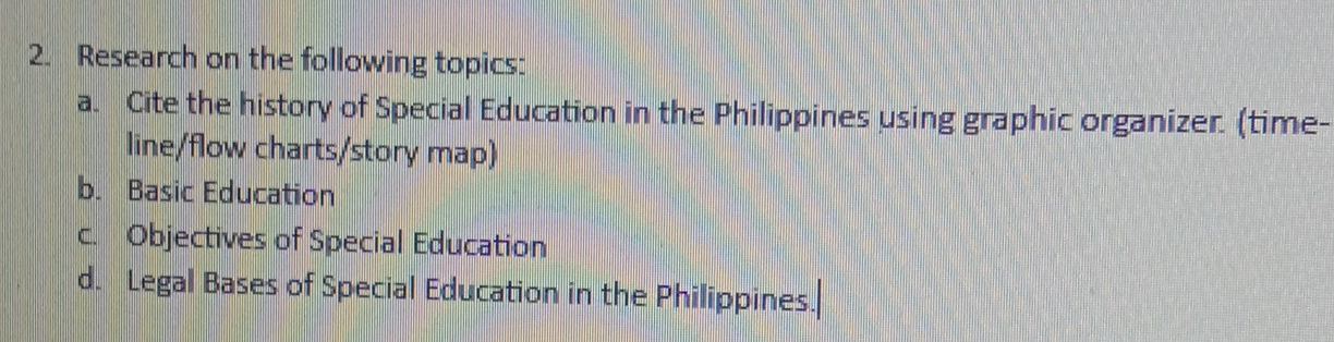 Research on the following topics: 
a. Cite the history of Special Education in the Philippines using graphic organizer. (time- 
line/flow charts/story map) 
b. Basic Education 
c. Objectives of Special Education 
d. Legal Bases of Special Education in the Philippines.