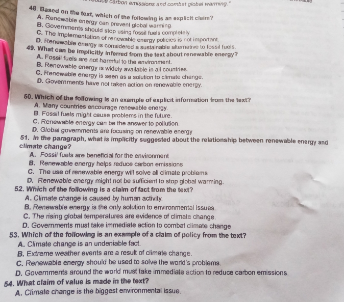 duce carbon emissions and combat global warming."
48. Based on the text, which of the following is an explicit claim?
A. Renewable energy can prevent global warming
B. Governments should stop using fossil fuels completely
C. The implementation of renewable energy policies is not important.
D. Renewable energy is considered a sustainable alternative to fossil fuels.
49. What can be implicitly inferred from the text about renewable energy?
A. Fossil fuels are not harmful to the environment.
B. Renewable energy is widely available in all countries.
C. Renewable energy is seen as a solution to climate change.
D. Governments have not taken action on renewable energy.
50. Which of the following is an example of explicit information from the text?
A. Many countries encourage renewable energy.
B. Fossil fuels might cause problems in the future.
C. Renewable energy can be the answer to pollution.
D. Global governments are focusing on renewable energy
51. In the paragraph, what is implicitly suggested about the relationship between renewable energy and
climate change?
A. Fossil fuels are beneficial for the environment
B. Renewable energy helps reduce carbon emissions
C. The use of renewable energy will solve all climate problems
D. Renewable energy might not be sufficient to stop global warming.
52. Which of the following is a claim of fact from the text?
A. Climate change is caused by human activity.
B. Renewable energy is the only solution to environmental issues.
C. The rising global temperatures are evidence of climate change.
D. Governments must take immediate action to combat climate change
53. Which of the following is an example of a claim of policy from the text?
A. Climate change is an undeniable fact.
B. Extreme weather events are a result of climate change.
C. Renewable energy should be used to solve the world's problems.
D. Governments around the world must take immediate action to reduce carbon emissions.
54. What claim of value is made in the text?
A. Climate change is the biggest environmental issue.