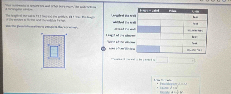 vour aunt wants to repaint one wall of her living room. The wall contains 
a roctangular window 
The length of the wall is 19.7 feet and the width is 13.1 feet. The length Length of the 
of the windew is 15 feet and the width is 10 feet. Width of the 
Use the given information to complete the worksheet. Area of the 
Length of the Win 
Width of the Win 
Area of the Wind 
The area of the wall to be painted is □ 
Area Formulas: 
Parallelograms A=bh
Square: A=s^2
Triangle: A=frac 1bh