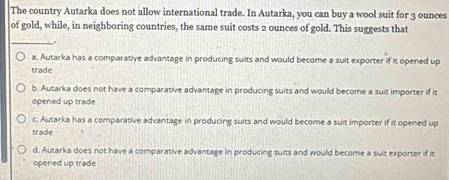 The country Autarka does not allow international trade. In Autarka, you can buy a wool suit for 3 ounces
of gold, while, in neighboring countries, the same suit costs 2 ounces of gold. This suggests that
_
.
a, Autarka has a comparative advantage in producing suits and would become a suit exporter if it opened up
trade
b. Autarka does not have a comparative advantage in producing suits and would become a suit importer if it
opened up trade
c. Autarka has a comparative advantage in producing suits and would become a suit importer if it opened up
trade
d. Autarka does not have a comparative advantage in producing suits and would become a suit exporter if it
opened up trade