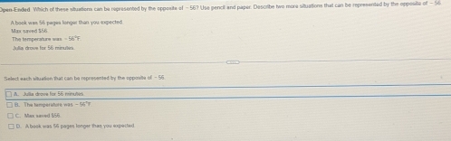 Open-Ended. Which of these situations can be represented by the opposite of - 56? Use pencil and paper. Describe two more situations that can be represented by the opposite of -56
Max saved $56 A book was 56 pages longer than you expected
Julia drove for 56 minulia The temperatur= m=56°F
Select each situation that can be represented by the opposity ad-56
A. Julia drove for 56 minutiri
B. The temperatore was
C. Max saved $6
D. A book was 56 pages longer than you expected