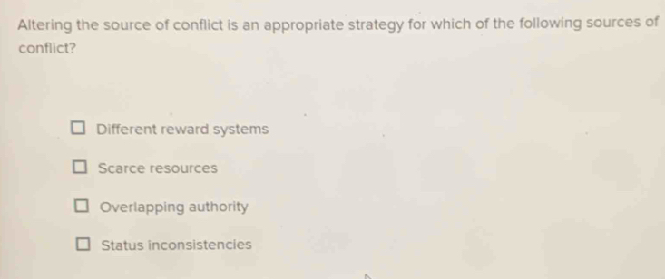 Altering the source of conflict is an appropriate strategy for which of the following sources of
conflict?
Different reward systems
Scarce resources
Overlapping authority
Status inconsistencies