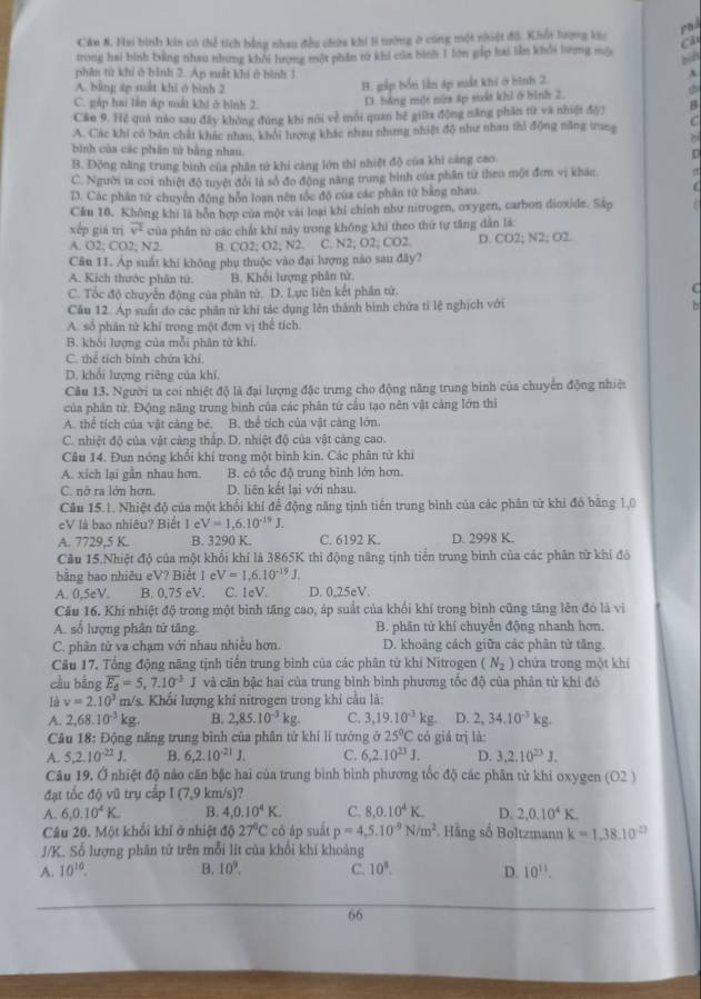 Phả
Cầu 8. Hai bình kin có thể tích bằng nhau đều chứa khi li tướng ở cũng một nhiệt độ. Khối lượng khu a
trong hai bình bằng nhau nhưng khôi lượng một phần rử khí của bình 1 lớn gắp hai lần khổi lượng một
phân từ khí ở bình 2. Ap suất khi ở bình 1
A. bảng áp suất khi ở bình 2
C. gáp hai lần áp suất khi ở hình 2. B. gắp bốn lần áp xuất khí ở bình 2
A
D. hằng một nữa áp suất khi ở bình 2.
Câu 9. Hệ quả nào sau đây không đùng khi nói về môi quan hệ giữa động năng phần từ và nhiệt độ) B
A. Các khi có bản chất khác nhau, khỏi hưrợng khác nhau nhưng nhiệt độ như nhau thi động năng trung C
bình của các phân tử bằng nhau.
B. Đồng năng trung bình của phân tử khi cảng lớn thì nhiệt độ của khi cảng cao.
[
C. Người ta coi nhiệt độ tryệt đổi là số đo động năng trung bình của phân từ theo một đơm vị khán.
D. Các phân tử chuyển động bỗn loạn nên tốc độ của các phân từ bằng nhau.
  
Cầu 10. Không khí là hôn hợp của một vài loại khí chính như nitrogen, oxygen, carbon dioxide. Sáp
xếp giá trị overline v^2 của phần từ các chất khí này trong không khi theo thứ tự tăng dẫn là:
A. O2; CO2; N2. B. CO2: O. 1:N2 C. N2; O2; CO2 D. CO2; N2;O2.
Câu 11. Áp suất khi không phụ thuộc vào đại lượng nào sau đây?
A. Kịch thước phân tử B. Khối lượng phân tử.
C. Tốc độ chuyển động của phân từ. D. Lực liên kết phân tử. C
Câu 12. Áp suất do các phân từ khí tác dụng lên thành bình chứa tỉ lệ nghịch với
b
A. số phân tử khi trong một đơn vị thể tích
B. khổi lượng của mỗi phân từ khí.
C. thể tích binh chứa khi
D. khối lượng riêng của khí.
Câu 13. Người ta coi nhiệt độ là đại lượng đặc trưng cho động năng trung bình của chuyển động nhiệ
của phân tử. Động năng trung bình của các phân tứ cầu tạo nên vật cảng lớn thì
A. thể tích của vật càng bé. B. thể tích của vật càng lớn.
C. nhiệt độ của vật càng thập. D. nhiệt độ của vật cáng cao.
Câu 14. Đun nóng khổi khi trong một bình kin. Các phân từ khi
A. xích lai gân nhau hơn. B. có tốc độ trung bình lớn hơn.
C. nở ra lớn hơn. D. liên kết lại với nhau.
Câu 15.1. Nhiệt độ của một khổi khí để động năng tịnh tiến trung bình của các phân từ khi đó băng 1,0
cV là bao nhiêu? Biết 1 e V=1,6.10^(-19)J.
A. 7729,5 K. B. 3290 K. C. 6192 K. D. 2998 K.
Cầu 15.Nhiệt độ của một khối khí là 3865K thi động năng tịnh tiền trung bình của các phân từ khí đô
bằng bao nhiêu eV? Biết 1 e V=1,6.10^(-19)J.
A. 0,5eV. B. 0,75 eV. C. 1eV. D. 0,25eV.
Câu 16. Khí nhiệt độ trong một bình tăng cao, áp suất của khối khí trong bình cũng tăng lên đó là vì
A. số lượng phân tử tăng. B. phân tử khí chuyển động nhanh hơn.
C. phân tử va chạm với nhau nhiều hơn. D. khoảng cách giữa các phân tử tăng.
Câu 17. Tổng động năng tịnh tiền trung bình của các phân tử khi Nitrogen (N_2) chứa trong một khí
cầu bằng overline E_d=5,7.10^(-3)J và căn bậc hai của trung bình bình phương tốc độ của phân từ khi đó
là v=2.10^3m/ s. Khối lượng khi nitrogen trong khí cầu là:
A. 2,68.10^(-3)kg. B. 2,85.10^(-3)kg C. 3,19.10^(-3)kg. D. 2,34.10^(-3)kg.
Câu 18: Động năng trung bình của phân tử khí lí tướng a25°C có giá trị là:
A. 5,2.10^(-22)J. B. 6,2.10^(21)J. C. 6,2.10^(23)J. D. 3,2.10^(23)J.
Câu 19. Ở nhiệt độ nảo căn bậc hai của trung bình bình phương tốc độ các phân tử khi oxygen (O2 )
đạt tốc độ vũ trụ cấp I (7,9 km/s)?
A. 6,0.10^4K. B. 4,0.10^4K. C. 8,0.10^4K. D. 2,0.10^4K.
Câu 20. Một khổi khí ở nhiệt dphi 27°C có áp suất p=4,5.10^(-9)N/m^2 Hãng số Boltzmann k=1,38.10^((_ -2))
J/K. Số lượng phân tử trên mỗi lít của khổi khi khoảng
A. 10^(10). B. 10^9. C. 10^3. D. 10^(11).
66