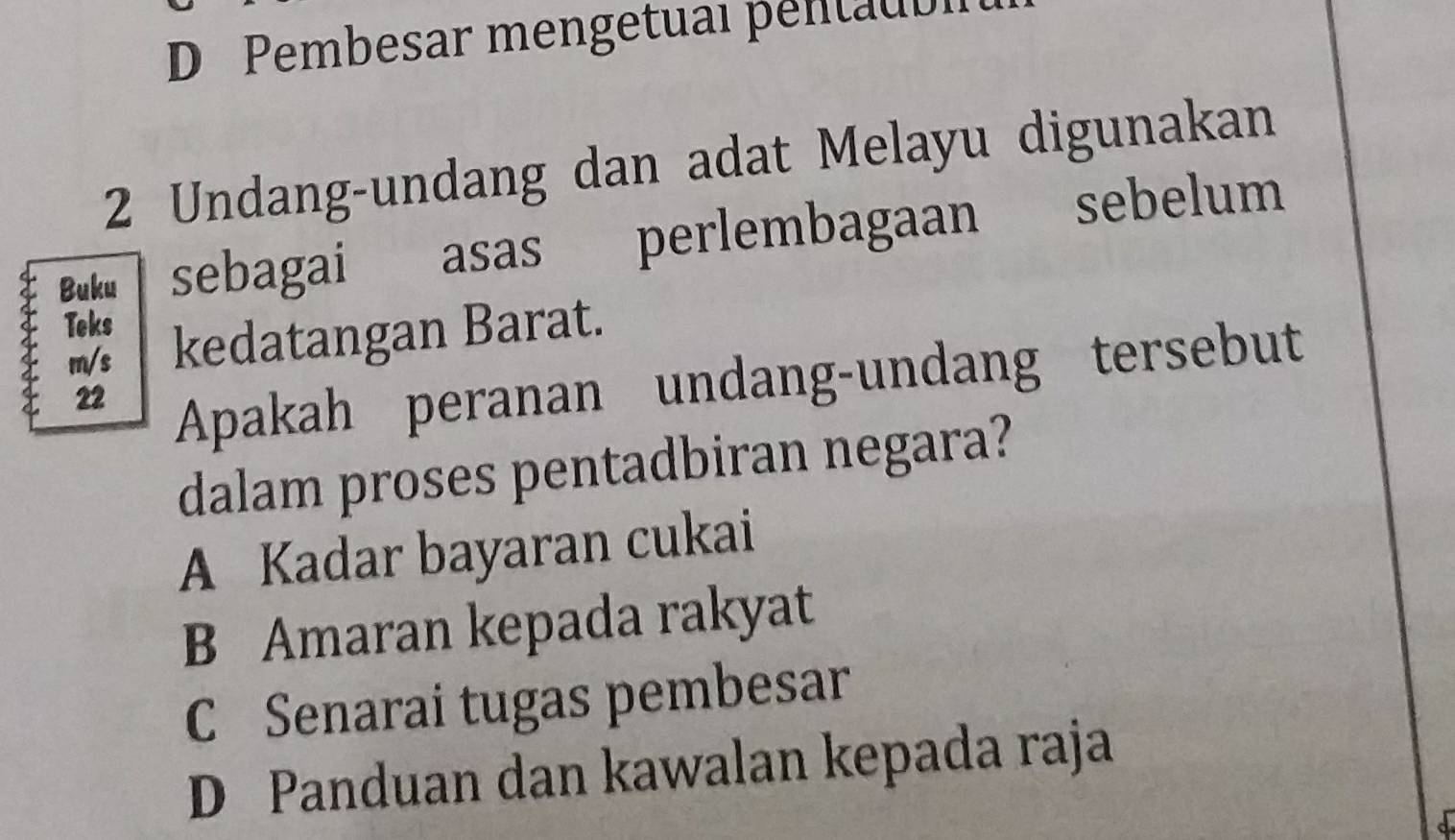 D Pembesar mengetual pentaubl
2 Undang-undang dan adat Melayu digunakan
Buku sebagai asas perlembagaan sebelum
Teks
m/s kedatangan Barat.
22
Apakah peranan undang-undang tersebut
dalam proses pentadbiran negara?
A Kadar bayaran cukai
B Amaran kepada rakyat
C Senarai tugas pembesar
D Panduan dan kawalan kepada raja