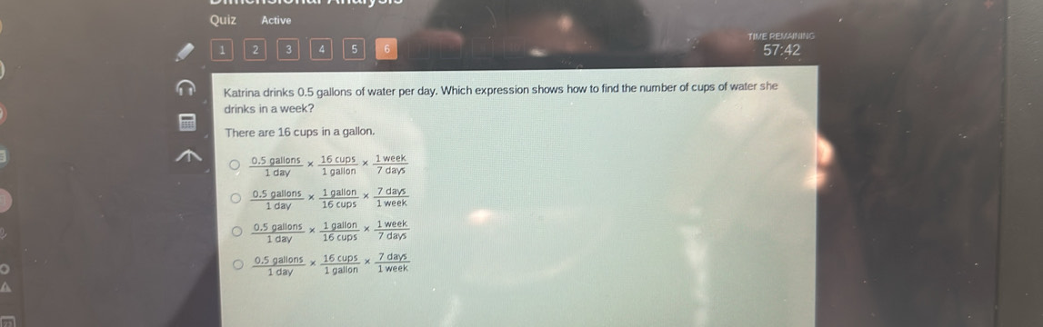 Quiz Active
TIME REMANING
1 2 3 4 5 6 57:42
Katrina drinks 0.5 gallons of water per day. Which expression shows how to find the number of cups of water she
drinks in a week?
There are 16 cups in a gallon.
 (0.5gallons)/1day *  16cups/1gallon *  1week/7days 
 (0.5gallons)/1day *  1gallon/16cups *  7days/1week 
 (0.5gallons)/1day *  1gallon/16cups *  1week/7days 
 (0.5gallons)/1day *  16cups/1gallon *  7days/1week 