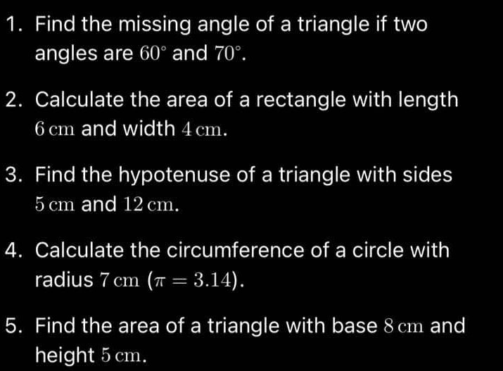 Find the missing angle of a triangle if two 
angles are 60° and 70°. 
2. Calculate the area of a rectangle with length
6 cm and width 4 cm. 
3. Find the hypotenuse of a triangle with sides
5 cm and 12 cm. 
4. Calculate the circumference of a circle with 
radius 7cm (π =3.14). 
5. Find the area of a triangle with base 8 cm and 
height 5 cm.