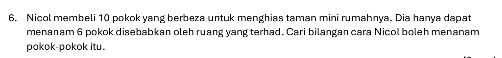 Nicol membeli 10 pokok yang berbeza untuk menghias taman mini rumahnya. Dia hanya dapat 
menanam 6 pokok disebabkan oleh ruang yang terhad. Cari bilangan cara Nicol boleh menanam 
pokok-pokok itu.