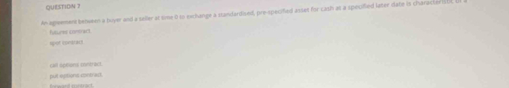 An agieement between a buyer and a seller at time 0 to exchange a standardised, pre-specified asset for cash at a specified later date is characteristc B
fusures contract.
spot contract
call options contract.
put options contract.
forward contract.