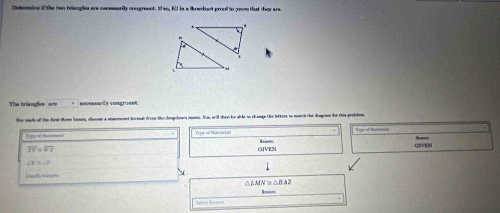 Determine if the two triangles are necessarily congruent. If so, fill in a flowchart proof to prove that they are.
A、 .
N
z
L M
The triangles are necessarily congruent.
For mch of the first three buues, choose a statement format from the dropclown menu. You will then be able to change the letters to match the diagram for this problem.
Type of Romead Type of Statement Type of Stmment
Reason: Irmon
overline XY≌ overline WZ GIVEN
GIVEN
∠ X≌ ∠ Y
Clumly trumções
△ LMN≌ △ BAZ
Reace
Séfect Reancns