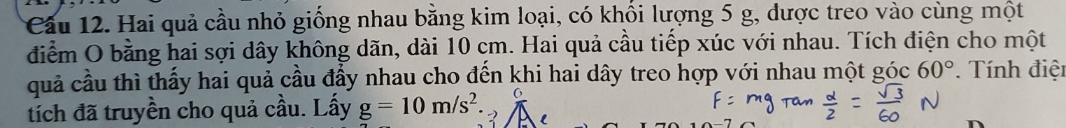 Hai quả cầu nhỏ giống nhau bằng kim loại, có khối lượng 5 g, được treo vào cùng một 
điểm O bằng hai sợi dây không dãn, dài 10 cm. Hai quả cầu tiếp xúc với nhau. Tích điện cho một 
quả cầu thì thấy hai quả cầu đẩy nhau cho đến khi hai dây treo hợp với nhau một góc 60°. Tính điện 
tích đã truyền cho quả cầu. Lấy g=10m/s^2
l