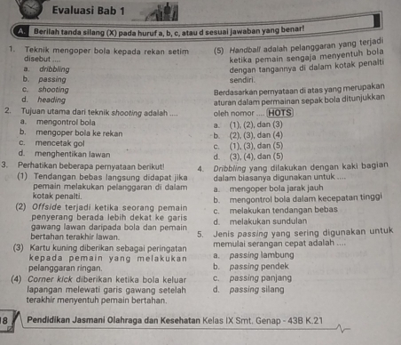 Evaluasi Bab 1
A Berilah tanda silang (X) pada huruf a, b, c, atau d sesuai jawaban yang benar!
1. Teknik mengoper bola kepada rekan setim (5) Handball adalah pelanggaran yang terjadi
disebut ....
ketika pemain sengaja menyentuh bola
a. dribbling dengan tangannya di dalam kotak penalti
b. passing sendiri.
c. shooting
Berdasarkan pernyataan di atas yang merupakan
d. heading
2. Tujuan utama dari teknik shooting adalah .... oleh nomor .... (HOTS aturan dalam permainan sepak bola ditunjukkan
a. mengontrol bola
b. mengoper bola ke rekan b. (2), (3), dan (4) a. (1), (2), dan (3)
c. mencetak gol
d. menghentikan lawan d. (3), (4), dan (5) c. (1), (3), dan (5)
3. Perhatikan beberapa pernyataan berikut! 4. Dribbling yang dilakukan dengan kaki bagian
(1) Tendangan bebas langsung didapat jika dalam biasanya digunakan untuk ....
pemain melakukan pelanggaran di dalam a. mengoper bola jarak jauh
kotak penalti.
(2) Offside terjadi ketika seorang pemain b. mengontrol bola dalam kecepatan tinggi
penyerang berada lebih dekat ke garis d. melakukan sundulan c. melakukan tendangan bebas
gawang lawan daripada bola dan pemain
bertahan terakhir lawan. 5. Jenis passing yang sering digunakan untuk
memulai serangan cepat adalah ....
(3) Kartu kuning diberikan sebagai peringatan a. passing lambung
kepada pemain yang melakukan 
pelanggaran ringan. b. passing pendek
(4) Corner kick diberikan ketika bola keluar c. passing panjang
lapangan melewati garis gawang setelah d. passing silang
terakhir menyentuh pemain bertahan.
8 Pendidikan Jasmani Olahraga dan Kesehatan Kelas IX Smt. Genap - 43B K.21