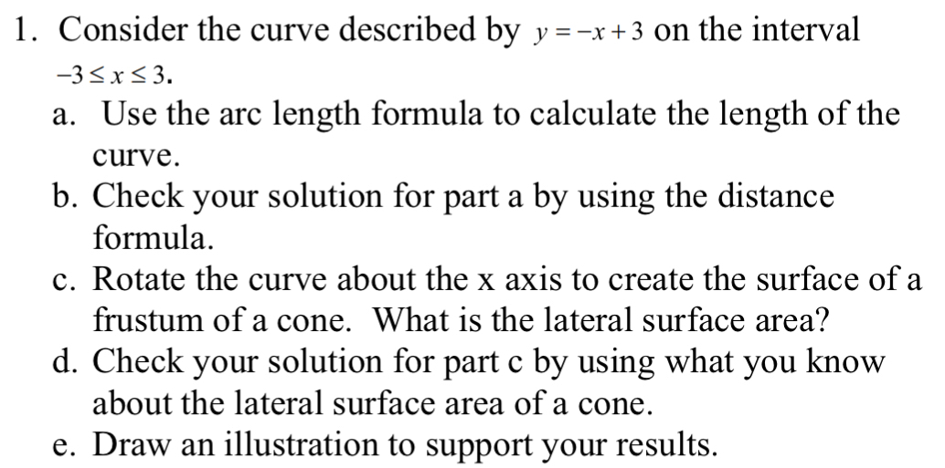 Consider the curve described by y=-x+3 on the interval
-3≤ x≤ 3. 
a. Use the arc length formula to calculate the length of the 
curve. 
b. Check your solution for part a by using the distance 
formula. 
c. Rotate the curve about the x axis to create the surface of a 
frustum of a cone. What is the lateral surface area? 
d. Check your solution for part c by using what you know 
about the lateral surface area of a cone. 
e. Draw an illustration to support your results.