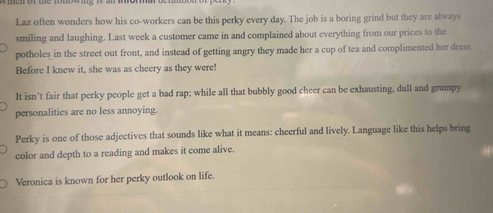 wmen or the fonowig is an moma .
Laz often wonders how his co-workers can be this perky every day. The job is a boring grind but they are always
smiling and laughing. Last week a customer came in and complained about everything from our prices to the
potholes in the street out front, and instead of getting angry they made her a cup of tea and complimented her dress.
Before I knew it, she was as cheery as they were!
It isn’t fair that perky people get a bad rap; while all that bubbly good cheer can be exhausting, dull and grumpy
personalities are no less annoying.
Perky is one of those adjectives that sounds like what it means: cheerful and lively. Language like this helps bring
color and depth to a reading and makes it come alive.
Veronica is known for her perky outlook on life.