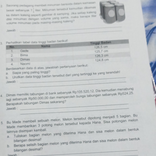 Seorang pedagang membeli minuman bersoda dalam kemasan 
besar sebanyak 7 1/5  liter. Minuman tersebut kemudian dikemas 
ke dalam kaleng seperti gambar di samping. Jika setiap kaleng 
diisi minuman dengan volume yang sama, maka berapa lifer 
volume minuman pada masing-masing kaleng? 
Jawab :_ 
_ 
3 
Berdasarkan data di atas, jawablah pe 
a. Siapa yang paling tinggi? 
_ 
b. Urutkan data tinggi badan tersebut dari yang tertinggi ke yang terendah! 
Jawab :_ 
4. Dimas memiliki tabungan di bank sebanyak Rp105.520,12. Dia kemudian menabung 
lagi sebanyak Rp50.000,00 dan memperoleh bunga tabungan sebanyak Rp524,25. 
Berapakah tabungan Dimas sekarang? 
Jawab :_ 
5. Bu Made membeli sebuah melon. Melon tersebut dipotong menjadi 5 bagian. Bu 
Made memberikan 3 potong melon tersebut kepada Hana. Sisa potongan melon 
lainnya disimpan kembali. 
a. Tuliskan bagian melon yang diterima Hana dan sisa melon dalam bentuk 
bilangan desimal! 
b. Berapa selisih bagian melon yang diterima Hana dan sisa melon dalam bentuk 
bilangan desimal?_ 
lwah 
_