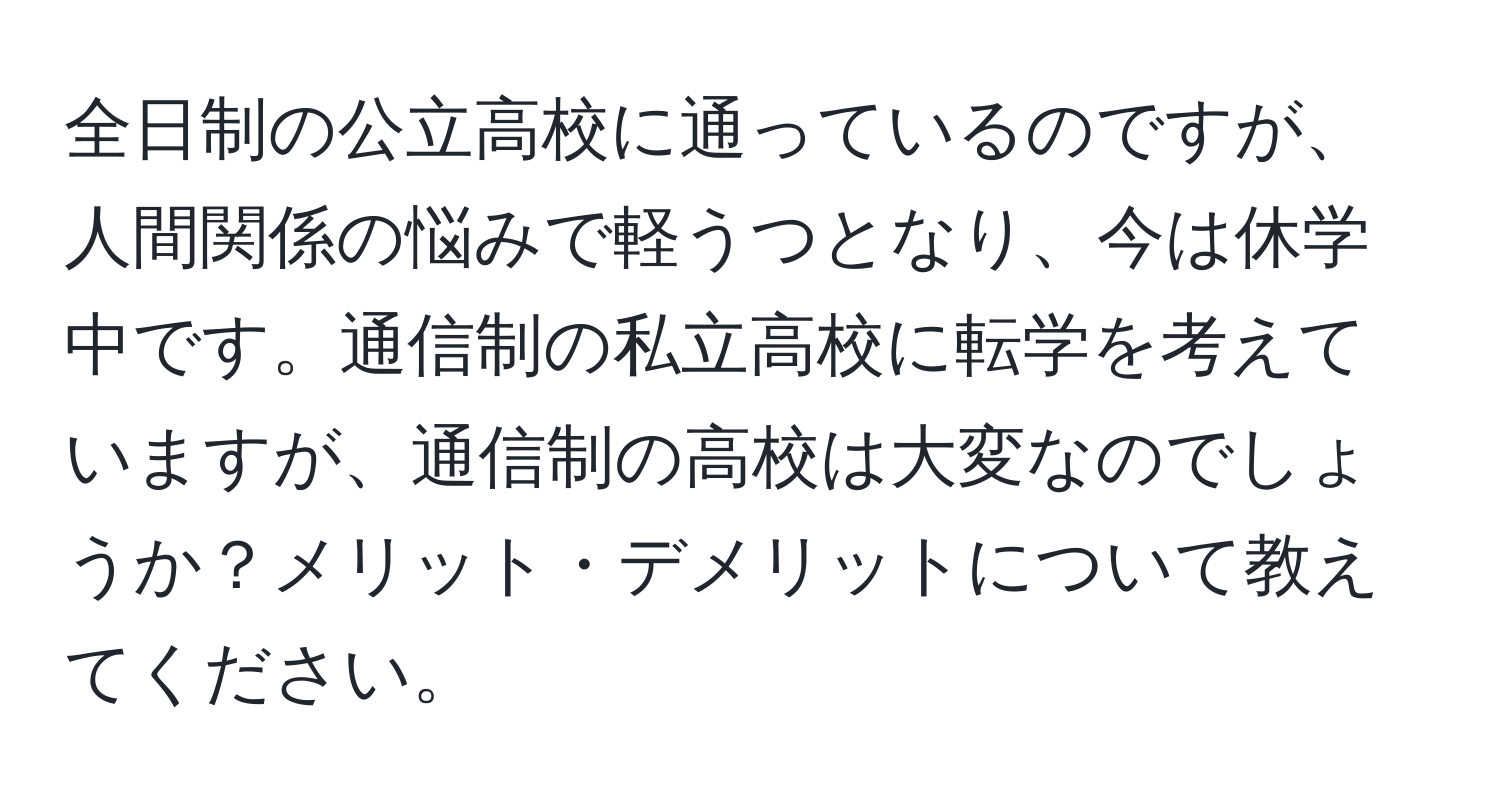 全日制の公立高校に通っているのですが、人間関係の悩みで軽うつとなり、今は休学中です。通信制の私立高校に転学を考えていますが、通信制の高校は大変なのでしょうか？メリット・デメリットについて教えてください。