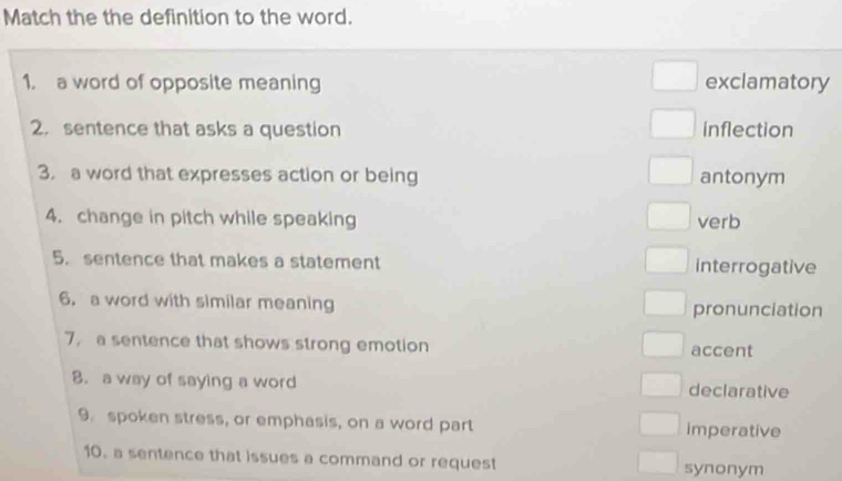 Match the the definition to the word.
1. a word of opposite meaning exclamatory
2. sentence that asks a question inflection
3. a word that expresses action or being antonym
4. change in pitch while speaking verb
5. sentence that makes a statement interrogative
6. a word with similar meaning pronunciation
7， a sentence that shows strong emotion accent
8. a way of saying a word declarative
9. spoken stress, or emphasis, on a word part imperative
10. a sentence that issues a command or request synonym