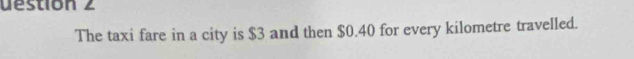 uestion 2 
The taxi fare in a city is $3 and then $0.40 for every kilometre travelled.