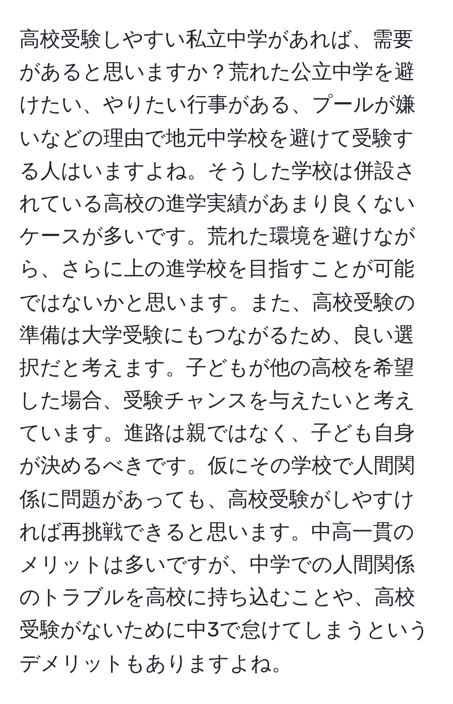 高校受験しやすい私立中学があれば、需要があると思いますか？荒れた公立中学を避けたい、やりたい行事がある、プールが嫌いなどの理由で地元中学校を避けて受験する人はいますよね。そうした学校は併設されている高校の進学実績があまり良くないケースが多いです。荒れた環境を避けながら、さらに上の進学校を目指すことが可能ではないかと思います。また、高校受験の準備は大学受験にもつながるため、良い選択だと考えます。子どもが他の高校を希望した場合、受験チャンスを与えたいと考えています。進路は親ではなく、子ども自身が決めるべきです。仮にその学校で人間関係に問題があっても、高校受験がしやすければ再挑戦できると思います。中高一貫のメリットは多いですが、中学での人間関係のトラブルを高校に持ち込むことや、高校受験がないために中3で怠けてしまうというデメリットもありますよね。