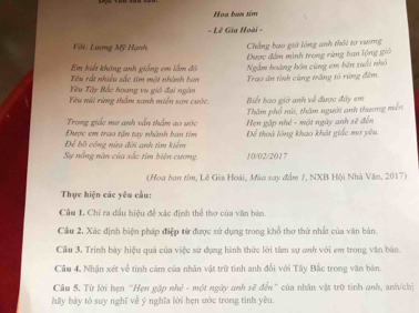 Hoa ban sim 
- Lê Gia Hoài - 
Với: Lương Mỹ Hạnh. Chẳng bao giớ lộng anh thời tơ vương 
Em biết không anh giống em lầm đó Được đấm minh trong rừng ban lộng gió 
Xê u rất nhiều sắc tim một nhính han Ngắm hoàng hôn cùng em bên suổi nhỏ 
Yêu Tây Bắc hoang vu gió đại ngàn Trao ân tỉnh cùng trăng tó rừng đểm 
Yêu núi rùng thầm xanh miền sơn cước Biết bao giớ anh về được đây em 
Thăm phố nú, thăm người anh thương mền 
Trong giếc mơ anh vẫn thầm go vác Hẹn gặp nhẻ - một ngày anh sẽ đến 
Để bộ công nửa đời anh tìm kiểm Được em trao tận tay nhành ban tìm Để thoà lông khao khát giác mơ yêu 
Sự nổng năn của sắc tím biện cưng 10/02/2017 
(Hoa ban tồm, Lê Gia Hoài, Mùa say đầm J, NXB Hội Nhà Văn, 2017) 
Thực hiện các yêu cầu: 
Cầu 1. Chỉ ra dầu hiệu để xác định thể thơ của văn bàn. 
Cầu 2. Xác định biện pháp điệp từ được sử dụng trong khổ thơ thứ nhất của văn bản 
Cầu 3. Trinh bảy hiệu quả của việc sử dụng hình thức lời tâm sự anh với em trong văn bản. 
Cầu 4. Nhận xét về tinh cảm của nhân vật trữ tình anh đổi với Tây Bắc trong văn bàn. 
Câu 5. Từ lời hẹn ''Hẹn gặp nhỏ - một ngày anh sẽ đến'' của nhân vật trữ tình anh, anh/chị 
hāy bảy tó suy nghĩ về ý nghĩa lời hẹn ước trong tình yêu.