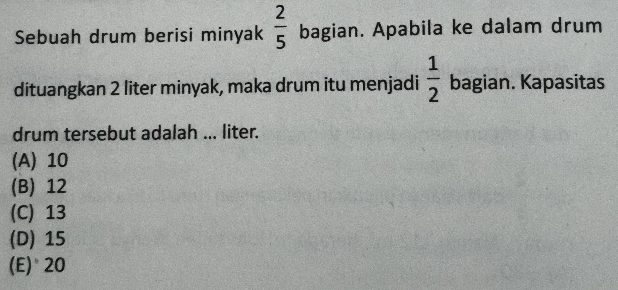 Sebuah drum berisi minyak  2/5  bagian. Apabila ke dalam drum
dituangkan 2 liter minyak, maka drum itu menjadi  1/2  bagian. Kapasitas
drum tersebut adalah ... liter.
(A) 10
(B) 12
(C) 13
(D) 15
(E) 20