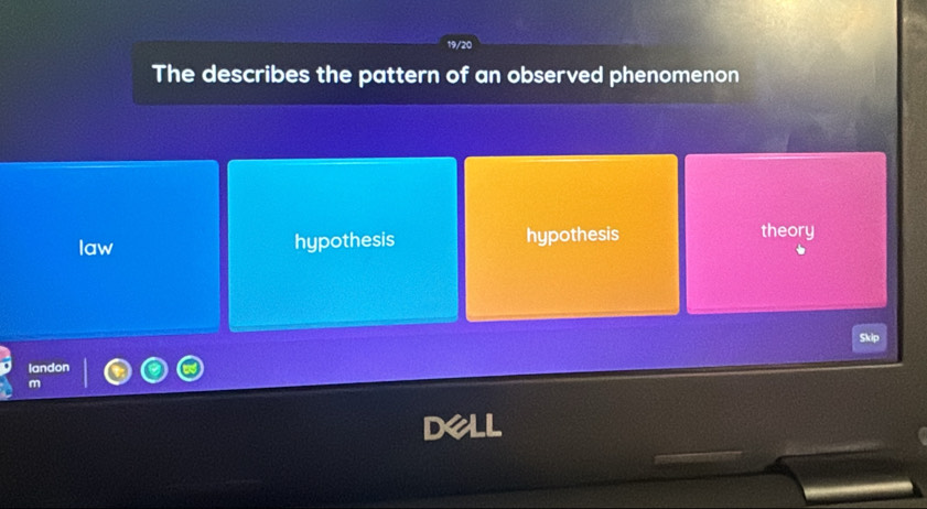 19/20
The describes the pattern of an observed phenomenon
law hypothesis hypothesis theory
Skip
landon
m
pell