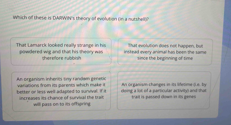 Which of these is DARWIN's theory of evolution (in a nutshell)?
That Lamarck looked really strange in his That evolution does not happen, but
powdered wig and that his theory was instead every animal has been the same
therefore rubbish since the beginning of time
An organism inherits tiny random genetic
variations from its parents which make it An organism changes in its lifetime (i.e. by
better or less well adapted to survival. If it doing a lot of a particular activity) and that
increases its chance of survival the trait trait is passed down in its genes
will pass on to its offspring