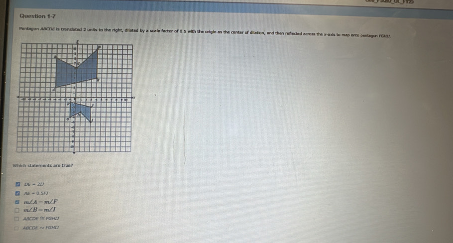 Pentagon ABCDE is translated 2 units to the right, dilated by a scale factor of 0.5 with the origin as the center of dilation, and then reflected across the x-axis to map onto pentagon FGHL.
Which statements are true?
DE=21J
AE=0.5FJ
5 m∠ A=m∠ F
m∠ B=m∠ I
ABCDE≌ FGHD
ABCDEsim FGHD
