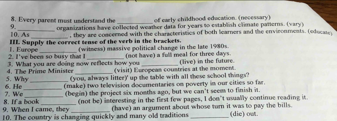 Every parent must understand the _of early childhood education. (necessary) 
9. 
_organizations have collected weather data for years to establish climate patterns. (vary) 
10. As 
_, they are concerned with the characteristics of both learners and the environments. (educate) 
III. Supply the correct tense of the verb in the brackets. 
1. Europe _(witness) massive political change in the late 1980s. 
2. I’ve been so busy that I _(not have) a full meal for three days. 
3. What you are doing now reflects how you _(live) in the future. 
4. The Prime Minister _(visit) European countries at the moment. 
5. Why_ 
(you, always litter)' up the table with all these school things? 
6. He (make) two television documentaries on poverty in our cities so far. 
7. We_ (begin) the project six months ago, but we can’t seem to finish it. 
8. If a book (not be) interesting in the first few pages, I don’t usually continue reading it. 
9. When I came, they _(have) an argument about whose turn it was to pay the bills. 
10. The country is changing quickly and many old traditions _(die) out.